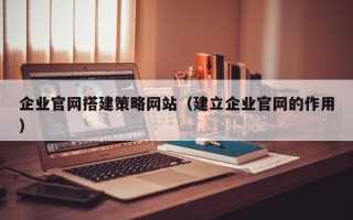 咸阳企业官网搭建策略网站（建立企业官网的作用）
