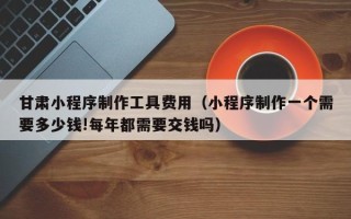 咸阳甘肃小程序制作工具费用（小程序制作一个需要多少钱!每年都需要交钱吗）