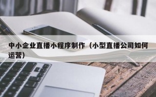 咸阳中小企业直播小程序制作（小型直播公司如何运营）