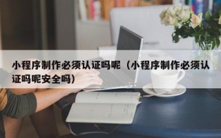 咸阳小程序制作必须认证吗呢（小程序制作必须认证吗呢安全吗）