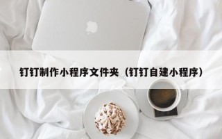 咸阳钉钉制作小程序文件夹（钉钉自建小程序）