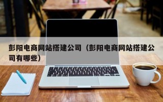 咸阳彭阳电商网站搭建公司（彭阳电商网站搭建公司有哪些）