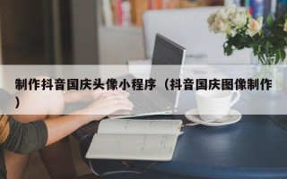 咸阳制作抖音国庆头像小程序（抖音国庆图像制作）