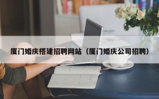 咸阳厦门婚庆搭建招聘网站（厦门婚庆公司招聘）