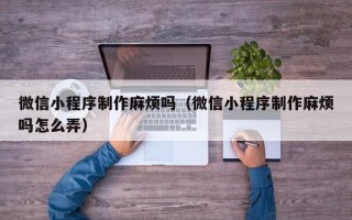 咸阳微信小程序制作麻烦吗（微信小程序制作麻烦吗怎么弄）