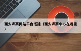 咸阳西安彩票网站平台搭建（西安彩票中心在哪里）