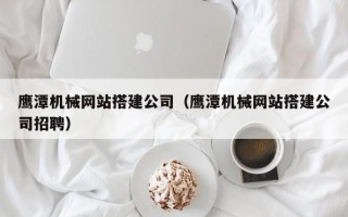 咸阳鹰潭机械网站搭建公司（鹰潭机械网站搭建公司招聘）