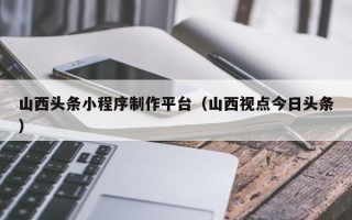 咸阳山西头条小程序制作平台（山西视点今日头条）